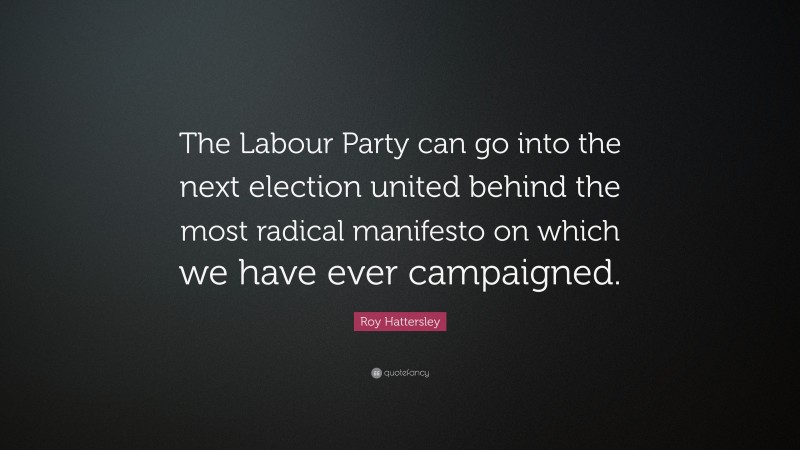 Roy Hattersley Quote: “The Labour Party can go into the next election united behind the most radical manifesto on which we have ever campaigned.”
