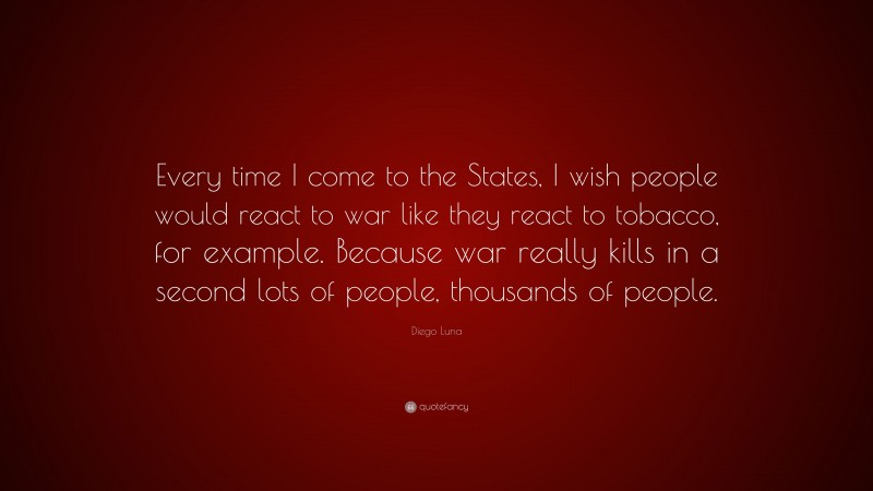 Diego Luna Quote: “Every time I come to the States, I wish people would react to war like they react to tobacco, for example. Because war really kills in a second lots of people, thousands of people.”