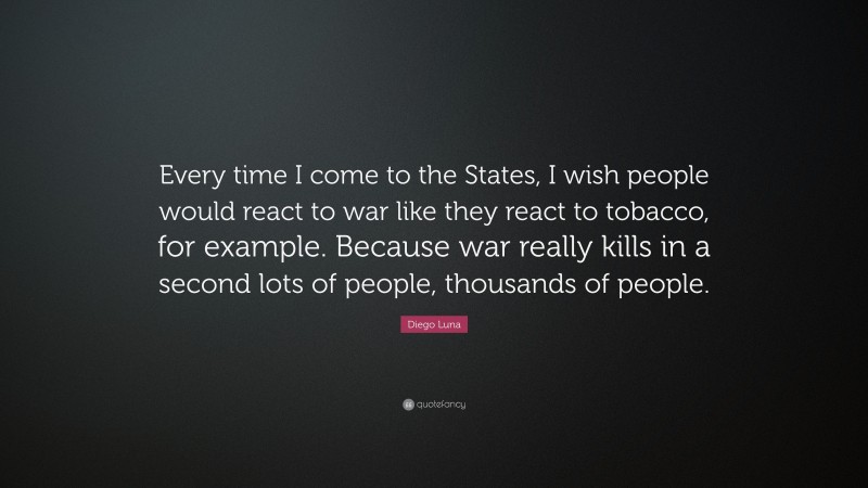 Diego Luna Quote: “Every time I come to the States, I wish people would react to war like they react to tobacco, for example. Because war really kills in a second lots of people, thousands of people.”