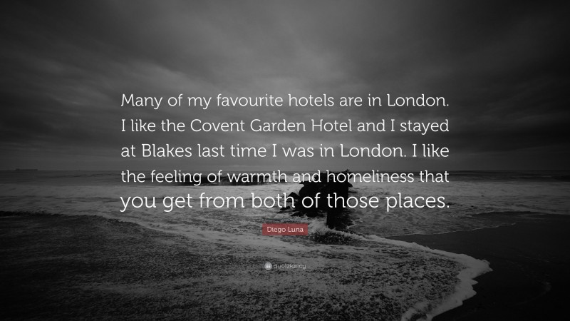 Diego Luna Quote: “Many of my favourite hotels are in London. I like the Covent Garden Hotel and I stayed at Blakes last time I was in London. I like the feeling of warmth and homeliness that you get from both of those places.”