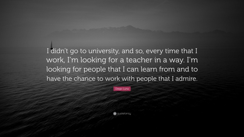 Diego Luna Quote: “I didn’t go to university, and so, every time that I work, I’m looking for a teacher in a way. I’m looking for people that I can learn from and to have the chance to work with people that I admire.”