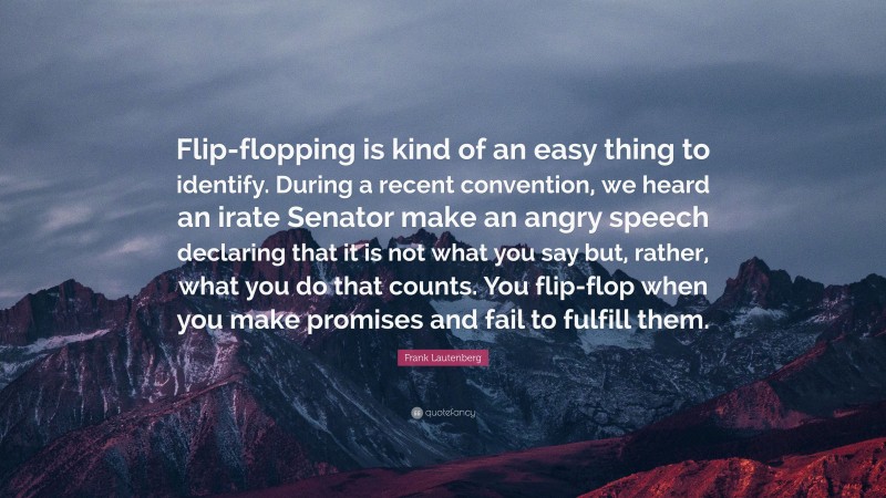 Frank Lautenberg Quote: “Flip-flopping is kind of an easy thing to identify. During a recent convention, we heard an irate Senator make an angry speech declaring that it is not what you say but, rather, what you do that counts. You flip-flop when you make promises and fail to fulfill them.”