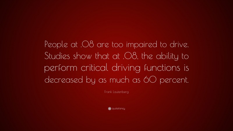 Frank Lautenberg Quote: “People at .08 are too impaired to drive. Studies show that at .08, the ability to perform critical driving functions is decreased by as much as 60 percent.”