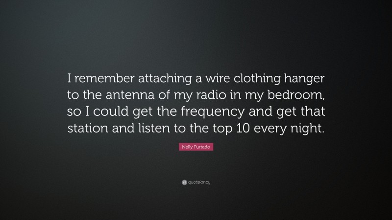 Nelly Furtado Quote: “I remember attaching a wire clothing hanger to the antenna of my radio in my bedroom, so I could get the frequency and get that station and listen to the top 10 every night.”