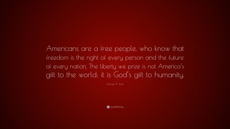 George W. Bush Quote: “Americans are a free people, who know that freedom is the right of every person and the future of every nation. The liberty we prize is not America’s gift to the world; it is God’s gift to humanity.”