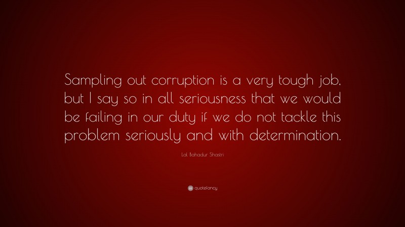 Lal Bahadur Shastri Quote: “Sampling out corruption is a very tough job, but I say so in all seriousness that we would be failing in our duty if we do not tackle this problem seriously and with determination.”