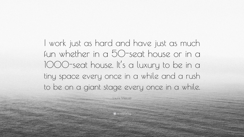 Laurie Metcalf Quote: “I work just as hard and have just as much fun whether in a 50-seat house or in a 1000-seat house. It’s a luxury to be in a tiny space every once in a while and a rush to be on a giant stage every once in a while.”