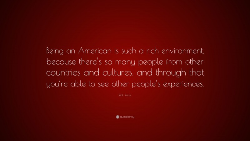 Rick Yune Quote: “Being an American is such a rich environment, because there’s so many people from other countries and cultures, and through that you’re able to see other people’s experiences.”