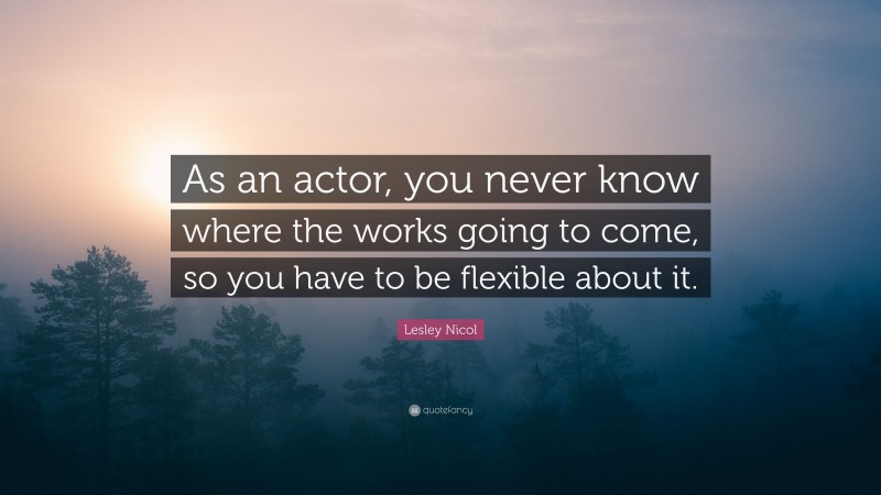 Lesley Nicol Quote: “As an actor, you never know where the works going to come, so you have to be flexible about it.”
