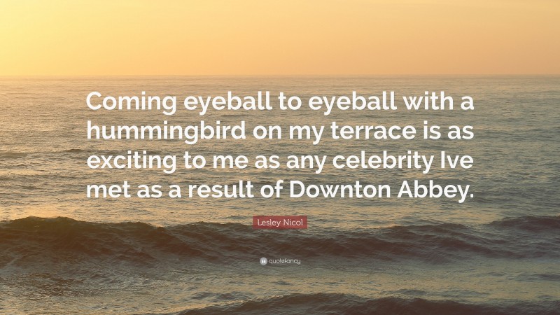 Lesley Nicol Quote: “Coming eyeball to eyeball with a hummingbird on my terrace is as exciting to me as any celebrity Ive met as a result of Downton Abbey.”