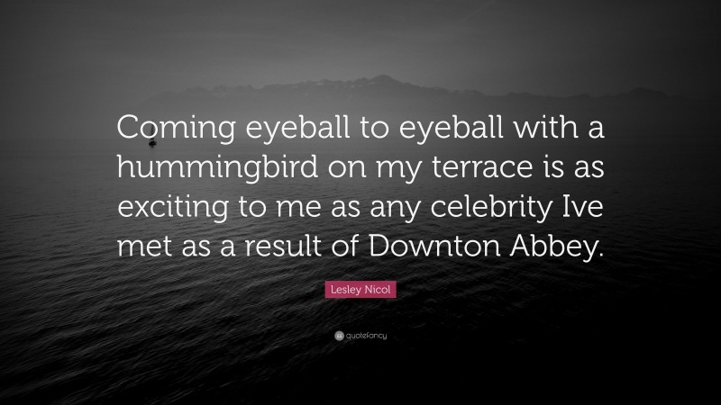 Lesley Nicol Quote: “Coming eyeball to eyeball with a hummingbird on my terrace is as exciting to me as any celebrity Ive met as a result of Downton Abbey.”