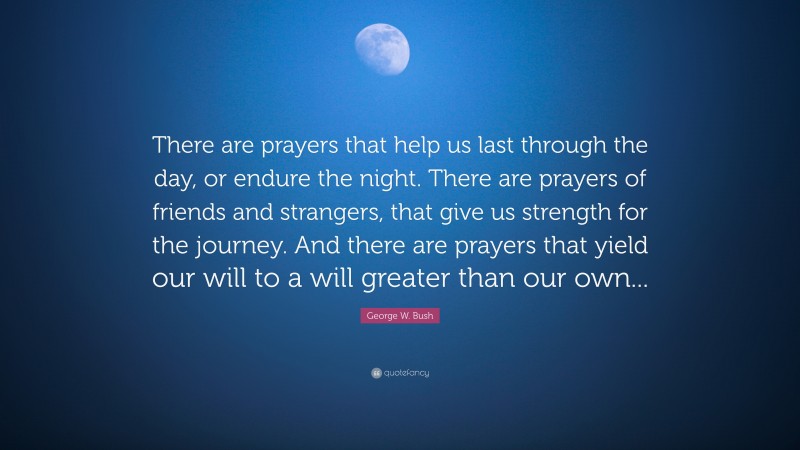George W. Bush Quote: “There are prayers that help us last through the day, or endure the night. There are prayers of friends and strangers, that give us strength for the journey. And there are prayers that yield our will to a will greater than our own...”