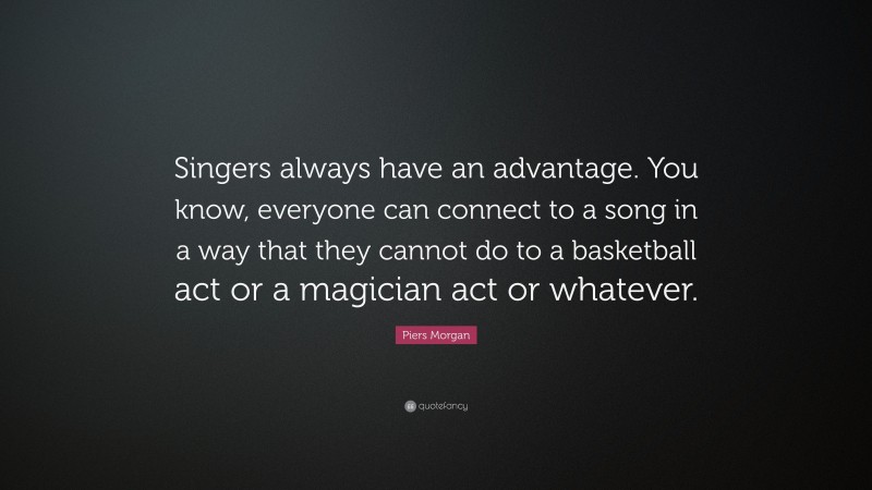 Piers Morgan Quote: “Singers always have an advantage. You know, everyone can connect to a song in a way that they cannot do to a basketball act or a magician act or whatever.”