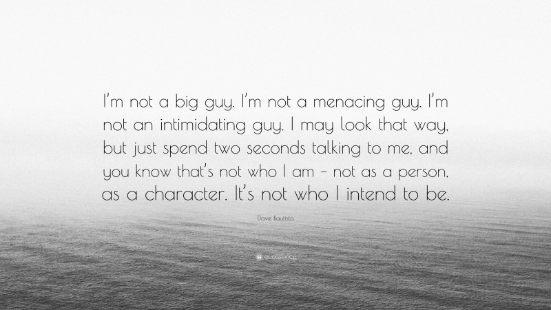 Dave Bautista Quote: “I’m not a big guy. I’m not a menacing guy. I’m not an intimidating guy. I may look that way, but just spend two seconds talking to me, and you know that’s not who I am – not as a person, as a character. It’s not who I intend to be.”