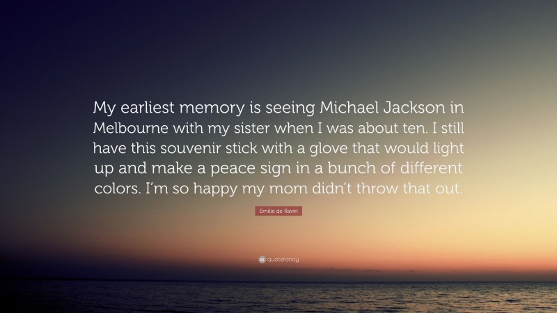 Emilie de Ravin Quote: “My earliest memory is seeing Michael Jackson in Melbourne with my sister when I was about ten. I still have this souvenir stick with a glove that would light up and make a peace sign in a bunch of different colors. I’m so happy my mom didn’t throw that out.”