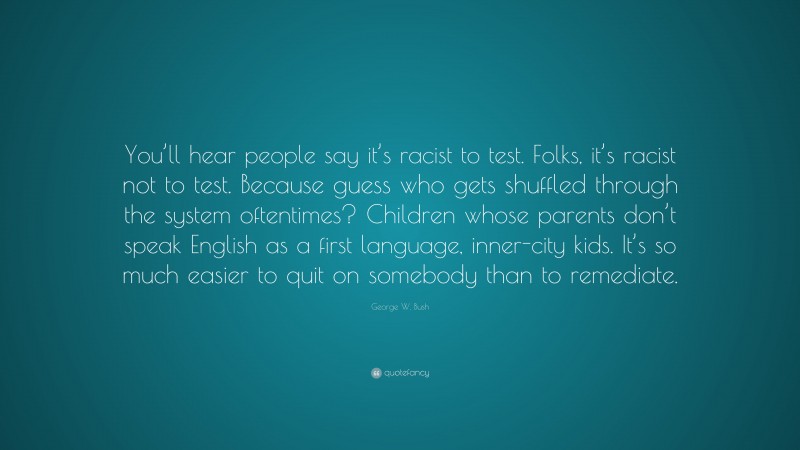 George W. Bush Quote: “You’ll hear people say it’s racist to test. Folks, it’s racist not to test. Because guess who gets shuffled through the system oftentimes? Children whose parents don’t speak English as a first language, inner-city kids. It’s so much easier to quit on somebody than to remediate.”