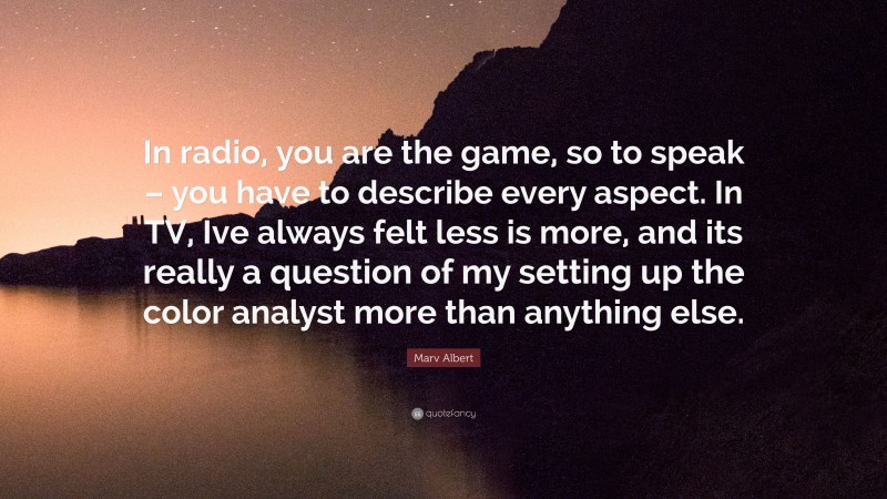 Marv Albert Quote: “In radio, you are the game, so to speak – you have to describe every aspect. In TV, Ive always felt less is more, and its really a question of my setting up the color analyst more than anything else.”