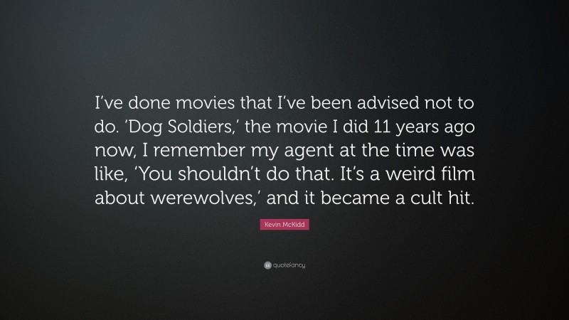 Kevin McKidd Quote: “I’ve done movies that I’ve been advised not to do. ‘Dog Soldiers,’ the movie I did 11 years ago now, I remember my agent at the time was like, ‘You shouldn’t do that. It’s a weird film about werewolves,’ and it became a cult hit.”