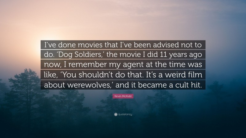 Kevin McKidd Quote: “I’ve done movies that I’ve been advised not to do. ‘Dog Soldiers,’ the movie I did 11 years ago now, I remember my agent at the time was like, ‘You shouldn’t do that. It’s a weird film about werewolves,’ and it became a cult hit.”