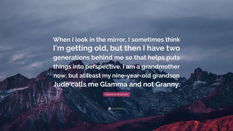 Stephanie Beacham Quote: “When I look in the mirror, I sometimes think I’m getting old, but then I have two generations behind me so that helps puts things into perspective. I am a grandmother now, but at least my nine-year-old grandson Jude calls me Glamma and not Granny.”