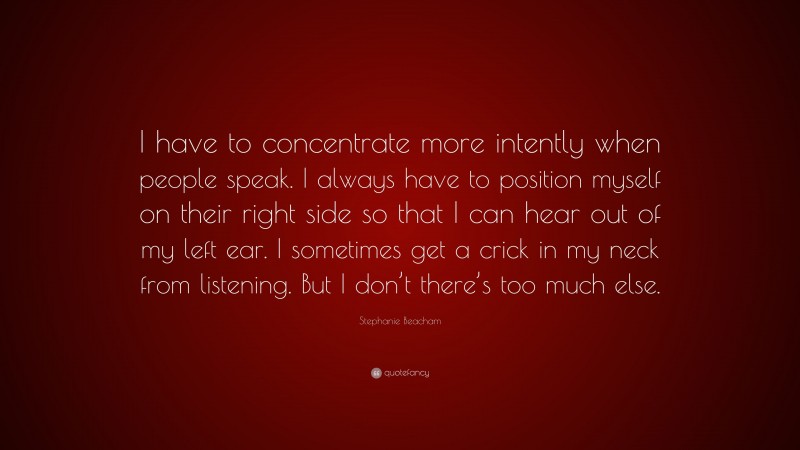 Stephanie Beacham Quote: “I have to concentrate more intently when people speak. I always have to position myself on their right side so that I can hear out of my left ear. I sometimes get a crick in my neck from listening. But I don’t there’s too much else.”