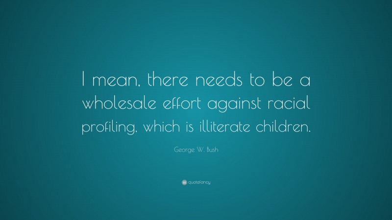 George W. Bush Quote: “I mean, there needs to be a wholesale effort against racial profiling, which is illiterate children.”