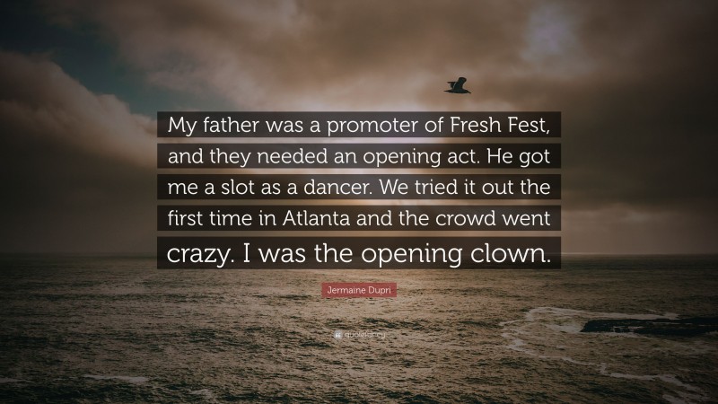 Jermaine Dupri Quote: “My father was a promoter of Fresh Fest, and they needed an opening act. He got me a slot as a dancer. We tried it out the first time in Atlanta and the crowd went crazy. I was the opening clown.”