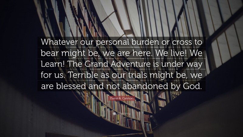 Elaine A. Cannon Quote: “Whatever our personal burden or cross to bear might be, we are here. We live! We Learn! The Grand Adventure is under way for us. Terrible as our trials might be, we are blessed and not abandoned by God.”