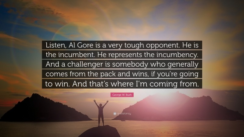 George W. Bush Quote: “Listen, Al Gore is a very tough opponent. He is the incumbent. He represents the incumbency. And a challenger is somebody who generally comes from the pack and wins, if you’re going to win. And that’s where I’m coming from.”