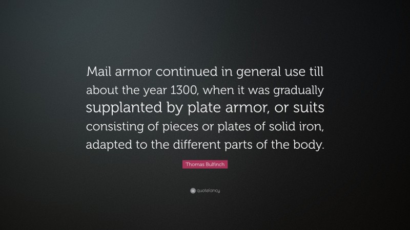 Thomas Bulfinch Quote: “Mail armor continued in general use till about the year 1300, when it was gradually supplanted by plate armor, or suits consisting of pieces or plates of solid iron, adapted to the different parts of the body.”