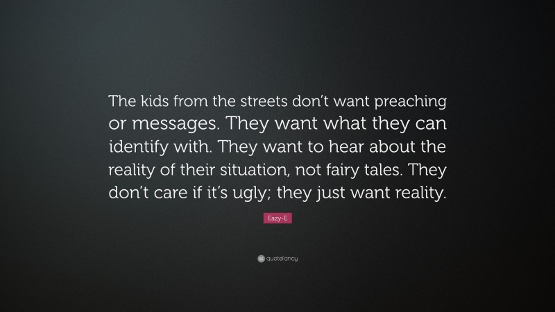 Eazy-E Quote: “The kids from the streets don’t want preaching or messages. They want what they can identify with. They want to hear about the reality of their situation, not fairy tales. They don’t care if it’s ugly; they just want reality.”