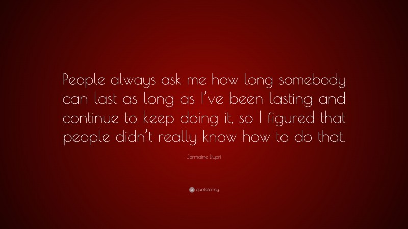Jermaine Dupri Quote: “People always ask me how long somebody can last as long as I’ve been lasting and continue to keep doing it, so I figured that people didn’t really know how to do that.”
