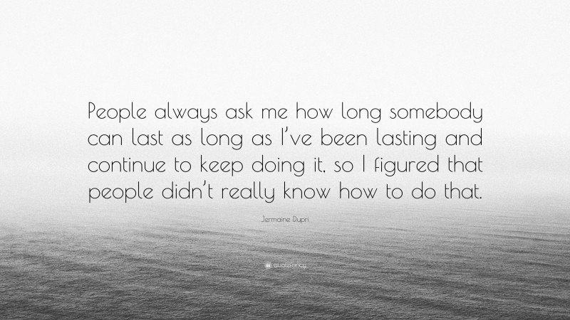 Jermaine Dupri Quote: “People always ask me how long somebody can last as long as I’ve been lasting and continue to keep doing it, so I figured that people didn’t really know how to do that.”