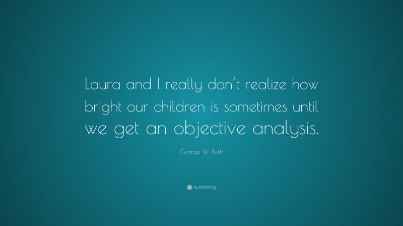 George W. Bush Quote: “Laura and I really don’t realize how bright our children is sometimes until we get an objective analysis.”
