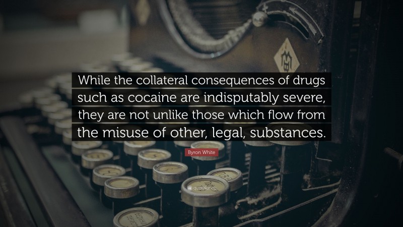 Byron White Quote: “While the collateral consequences of drugs such as cocaine are indisputably severe, they are not unlike those which flow from the misuse of other, legal, substances.”