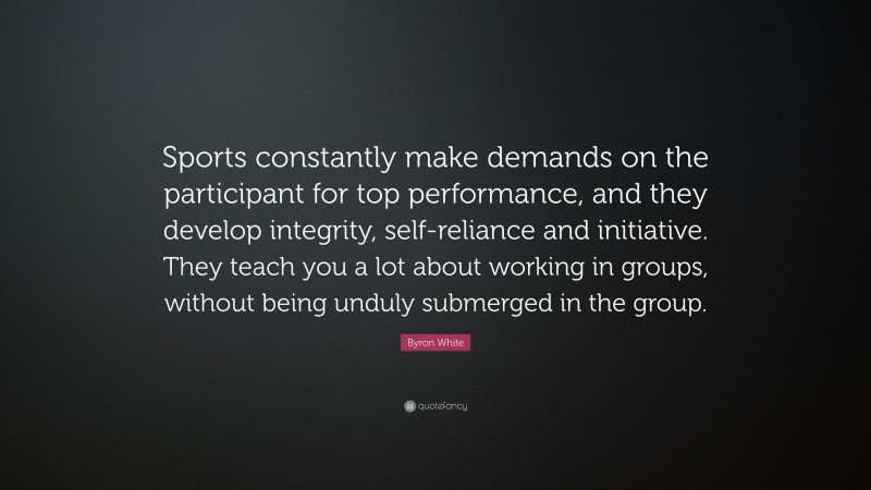 Byron White Quote: “Sports constantly make demands on the participant for top performance, and they develop integrity, self-reliance and initiative. They teach you a lot about working in groups, without being unduly submerged in the group.”