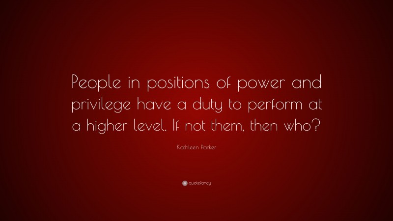 Kathleen Parker Quote: “People in positions of power and privilege have a duty to perform at a higher level. If not them, then who?”