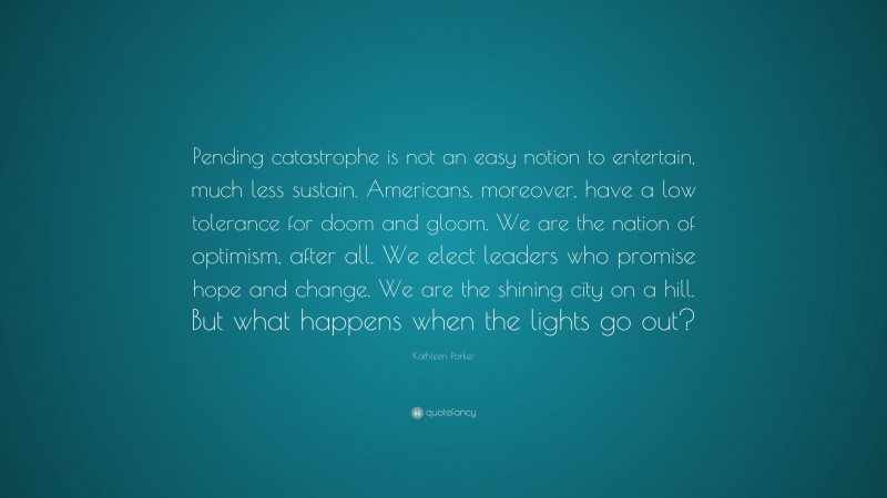 Kathleen Parker Quote: “Pending catastrophe is not an easy notion to entertain, much less sustain. Americans, moreover, have a low tolerance for doom and gloom. We are the nation of optimism, after all. We elect leaders who promise hope and change. We are the shining city on a hill. But what happens when the lights go out?”