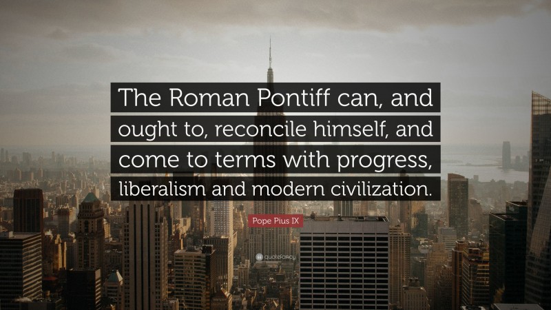 Pope Pius IX Quote: “The Roman Pontiff can, and ought to, reconcile himself, and come to terms with progress, liberalism and modern civilization.”