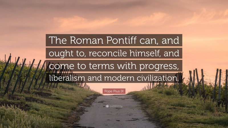 Pope Pius IX Quote: “The Roman Pontiff can, and ought to, reconcile himself, and come to terms with progress, liberalism and modern civilization.”