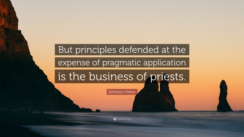 Kathleen Parker Quote: “But principles defended at the expense of pragmatic application is the business of priests.”