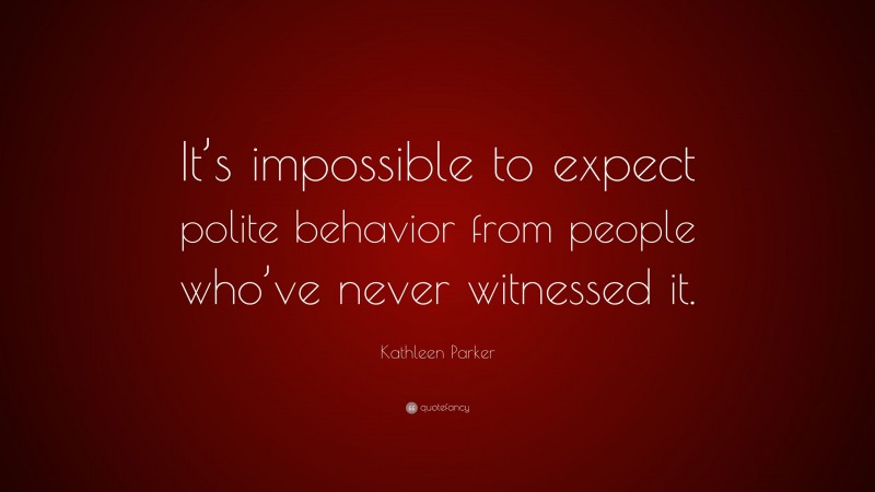 Kathleen Parker Quote: “It’s impossible to expect polite behavior from people who’ve never witnessed it.”