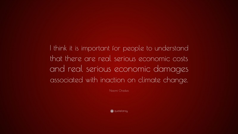 Naomi Oreskes Quote: “I think it is important for people to understand that there are real serious economic costs and real serious economic damages associated with inaction on climate change.”