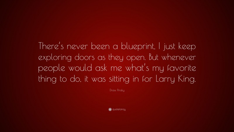 Drew Pinsky Quote: “There’s never been a blueprint, I just keep exploring doors as they open. But whenever people would ask me what’s my favorite thing to do, it was sitting in for Larry King.”