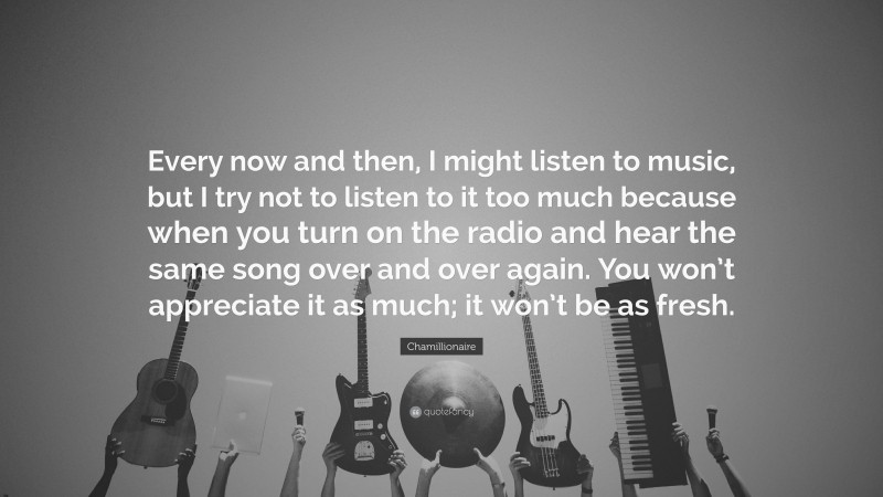 Chamillionaire Quote: “Every now and then, I might listen to music, but I try not to listen to it too much because when you turn on the radio and hear the same song over and over again. You won’t appreciate it as much; it won’t be as fresh.”
