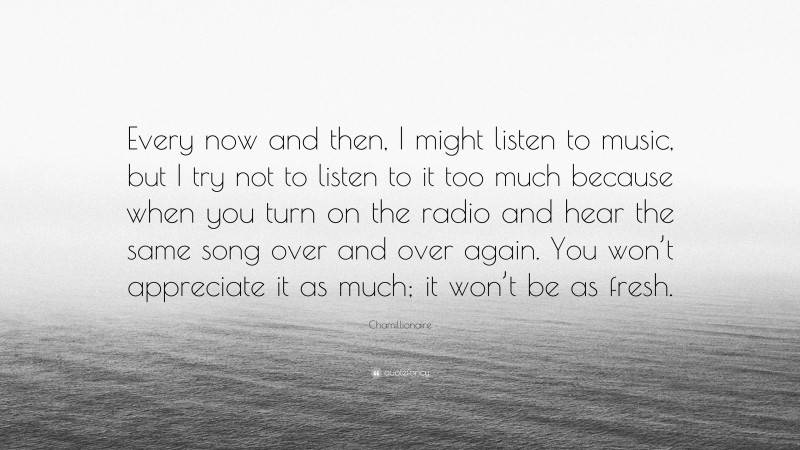 Chamillionaire Quote: “Every now and then, I might listen to music, but I try not to listen to it too much because when you turn on the radio and hear the same song over and over again. You won’t appreciate it as much; it won’t be as fresh.”