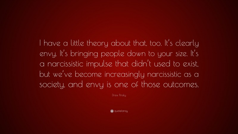 Drew Pinsky Quote: “I have a little theory about that, too. It’s clearly envy. It’s bringing people down to your size. It’s a narcissistic impulse that didn’t used to exist, but we’ve become increasingly narcissistic as a society, and envy is one of those outcomes.”