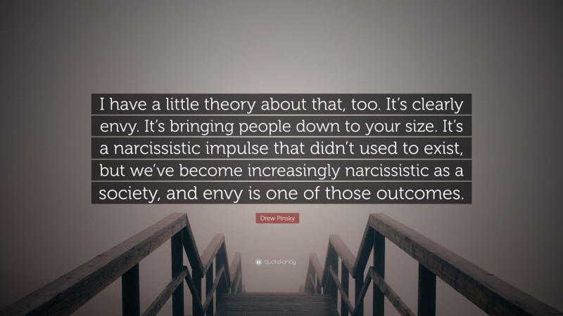 Drew Pinsky Quote: “I have a little theory about that, too. It’s clearly envy. It’s bringing people down to your size. It’s a narcissistic impulse that didn’t used to exist, but we’ve become increasingly narcissistic as a society, and envy is one of those outcomes.”