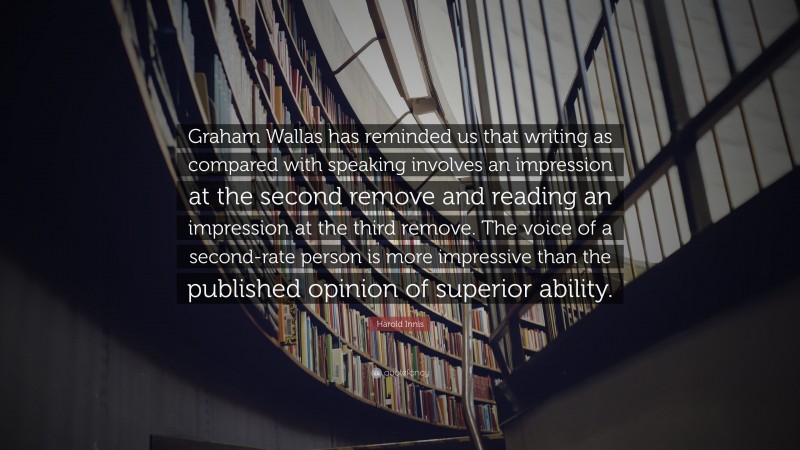 Harold Innis Quote: “Graham Wallas has reminded us that writing as compared with speaking involves an impression at the second remove and reading an impression at the third remove. The voice of a second-rate person is more impressive than the published opinion of superior ability.”
