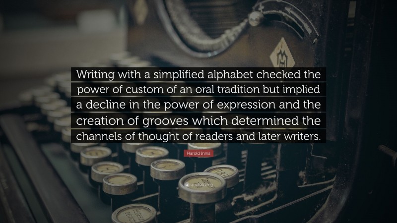 Harold Innis Quote: “Writing with a simplified alphabet checked the power of custom of an oral tradition but implied a decline in the power of expression and the creation of grooves which determined the channels of thought of readers and later writers.”